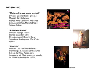 AGOSTO 2010

  “Muita mulher pra pouco musical”
  Direção: Cláudia Ricart - Direção
  Musical: Dani Calazans.
  Elenco: Aline Carrocino, Ana Luisa
  Leite, Aurora Dias, Marcela Dias e
  Tatiana Sobral.

  “Palavra de Mulher”
  Direção: Rodrigo França
  Elenco: Eduarda Fadini
  Direção musical: Roberto Bahal
  Sábados e domingos de 07 à 15 de
  Agosto.

  “Negrinha”
  Direção: Luiz Fernando Marquez                    Eduarda Fadini
  Dramaturgia e Atuação:Sara Antunes
  Estreia dia 28 de Agosto com
  temporada até 26 de setembro, sábado
  às 21:00h e domingo às 20:00h




                                         Negrinha
 