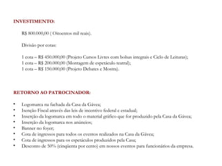 INVESTIMENTO:

    R$ 800.000,00 ( Oitoentos mil reais).

    Divisão por cotas:

    1 cota – R$ 450.000,00 (Projeto Cursos Livres com bolsas integrais e Ciclo de Leituras);
    1 cota – R$ 200.000,00 (Montagem de espetáculo teatral);
    1 cota – R$ 150.000,00 (Projeto Debates e Mostra).



RETORNO AO PATROCINADOR:

•   Logomarca na fachada da Casa da Gávea;
•   Isenção Fiscal através das leis de incentivo federal e estadual;
•   Inserção da logomarca em todo o material gráfico que for produzido pela Casa da Gávea;
•   Inserção da logomarca nos anúncios;
•   Banner no foyer;
•   Cota de ingressos para todos os eventos realizados na Casa da Gávea;
•   Cota de ingressos para os espetáculos produzidos pela Casa;
•   Desconto de 50% (cinqüenta por cento) em nossos eventos para funcionários da empresa.
 