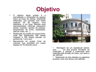 Objetivo
•   O objetivo deste projeto é a
    manutenção e otimização do espaço
    físico da Casa da Gávea, totalmente
    reformado, que consiste num teatro
    multiuso de 80 lugares, uma
    biblioteca, e um foyer utilizado para
    representações informais (pequenos
    shows musicais, recitais de poesias,
    lançamentos de livros, exposições,
    sala de vídeo, etc...).
•   Realização do projeto de cursos livres,
    onde são distribuídas 300 bolsas
    integrais e 300 bolsas parciais no
    período de 1 (um) ano.
•   Manutenção do projeto Ciclo de
    Leituras, que acontece em nosso
    espaço há 18 (dezoito) anos.
                                              •     Montagem de um espetáculo teatral,
                                              com          um dos grupos formados na
                                              instituição, a direção e supervisão será
                                              realizada pela direção da Casa, com texto a
                                              ser definido.
                                              • Realização de dois debates ou palestras
                                              durante o ano com tema a ser definido.
 