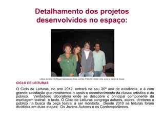 Detalhamento dos projetos
           desenvolvidos no espaço:




              Leitura do texto “As Moças”realizada por Elisa Lucinda, Preta Gil, Walter Lima Junior e Daniel de Sousa

CICLO DE LEITURAS
O Ciclo de Leituras, no ano 2012, entrará no seu 20º ano de existência, e é com
grande satisfação que recebemos o apoio e reconhecimento da classe artística e do
público. Verdadeiro laboratório onde se descobre o principal componente da
montagem teatral: o texto. O Ciclo de Leituras congrega autores, atores, diretores e
público na busca da peça teatral a ser montada. Desde 2010 as leituras foram
divididas em duas etapas: Os Jovens Autores e os Contemporâneos.
 