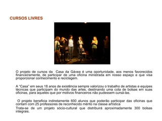 CURSOS LIVRES




  O projeto de cursos da Casa da Gávea é uma oportunidade, aos menos favorecidos
  financeiramente, de participar de uma oficina ministrada em nosso espaço e que visa
  proporcionar conhecimento e reciclagem.

  A “Casa” em seus 18 anos de existência sempre valorizou o trabalho de artistas e equipes
  técnicas que participam do mundo das artes, destinando uma cota de bolsas em suas
  oficinas, para aqueles que por motivos financeiros não pudessem cursá-las.

   O projeto beneficia indiretamente 600 alunos que poderão participar das oficinas que
  contam com 25 professores de reconhecido mérito na classe artística
  Trata-se de um projeto sócio-cultural que distribuirá aproximadamente 300 bolsas
  integrais.
 