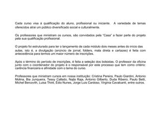 Cada curso visa à qualificação do aluno, profissional ou iniciante.      A variedade de temas
oferecidos atrai um público diversificado social e culturalmente.

Os professores que ministram os cursos, são convidados pela “Casa” a fazer parte do projeto
pela sua qualificação profissional.

O projeto foi estruturado para ter o lançamento de cada módulo dois meses antes do início das
aulas, isto é, a divulgação (anúncio de jornal, folders, mala direta e cartazes) é feita com
antecedência para termos um maior número de inscrições.

Após o término do período de inscrições, é feita a seleção dos bolsistas. O professor da oficina
junto com o coordenador do projeto é o responsável por este processo que tem como critério:
carência financeira e afinidade com o tema do curso.

Professores que ministram cursos em nossa instituição: Cristina Pereira, Paulo Giardini, Antonio
Molina, Bia Junqueira, Tessy Callado, Najla Raja, Antonio Gilberto, Duda Ribeiro, Paulo Betti,
Michel Bercovith, Luisa Thiré, Édio Nunes, Jorge Luis Cardoso, Virginia Cavalcanti, entre outros.
 