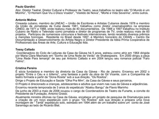 Paulo Giardini:
Ator, Diretor Teatral, Diretor Cultural e Professor de Teatro, seus trabalhos no teatro são “O Mundo é um
Moinho”, “O Homem Que Viu o Disco Voador”, “Vestido de Noiva”, “Morte e Vida Severina”, entre outros.

Antonio Molina
Cineasta cubano, membro da UNEAC – União de Escritores e Artistas Cubanos desde 1978 e membro
da União de Jornalistas de Cuba desde 1981, trabalhou como diretor cinematográfico na empresa
CINED, de 1971 a 1988, onde realizou mais de 40 documentários. De 1988 a 1997 trabalhou no Instituto
Cubano de Rádio e Televisão como jornalista e diretor de programas de TV, onde realizou mais de 60
projetos. Participou de numerosos concursos e festivais internacionais, tendo recebido diversos prêmios
e menções honrosas. Residente no Brasil desde 1997, é Membro honorário do CIDAN – Centro De
Documentação e Desenvolvimento do Artista Negro e Diretor Presidente da Idéia Prima Cooperativa de
Profissionais das Áreas de Arte, Cultura e Educação ltda.

Tessy Callado
 Coordenadora do Ciclo de Leituras da Casa da Gávea há 5 anos, estreou como atriz em 1964 dirigida
por Maria Clara Machado em “Sonho de Uma Noite de Verão” de Shakespeare. Em 2000 dirigiu a peça
“Uma Rede Para Iemanjá” de seu pai Antonio Callado e em 2004 lançou seu romance policial “Faro
Felino”.

Cristina Pereira
É sócia fundadora e membro da diretoria da Casa da Gávea - Rio de Janeiro. Encenou em 2002 o
projeto “Entre o Céu e o Inferno”, uma fantasia a partir da obra de Gil Vicente, com a Companhia de
teatro formada a partir de “Dona Rosita” sob a sua direção, “Os Rositos”.
Dirige o Projeto de Educação e Saúde “Olha Pra Mim”, da Casa da Gávea e seus parceiros.
O Projeto é direcionado a crianças, adolescentes e adultos que vivem nas ruas da Gávea e adjacências.
Encerrou recente temporada de 3 anos do espetáculo “Abalou Bangu” de Flavio Marinho
De junho de 2003 a maio de 2006 ocupou o cargo de Coordenadora de Teatro da Funarte, a convite do
Presidente da Fundação, Antonio Grassi.
Atualmente ministra oficinas na Casa da Gávea, encabeça um projeto de pesquisa de Dramaturgia para
a criação de um novo espetáculo com o grupo “Os Rositos” sob sua direção e prepara uma nova
montagem de “ Tantã” espetáculo solo, estreado em 1994 além de um trabalho sobre um conto de José
Saramago ao lado de Ricardo Blat.
 
