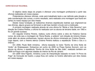 ESPETÁCULO TEATRAL


       O objetivo desta etapa do projeto é oferecer uma montagem profissional a partir das
 oficinas realizadas em nosso espaço.
       Pretendemos oferecer oficinas, onde será trabalhado texto a ser definido pela direção e
 pela coordenação dos cursos, e como resultado, será realizada uma montagem que ficará em
 cartaz no nosso espaço por dois meses.
       Desde nossa fundação, já realizamos diversos espetáculos teatrais que originaram-se
 nas oficinas, alguns grupos se formaram e até hoje mantém vínculo com a instituição.
       A primeira montagem realizada através de uma oficina foi “Morte e Vida Severina” com
 direção de Cristina Pereira, a oficina foi realizada com os alunos de terceira idade, em 1993 e
 foi um grande sucesso.
       Em seguida Cristina Pereira, realizou outra oficina sobre a obra de Federico Garcia
 Lorca, de onde saiu a montagem de “Dona Rosita, a solteira” com direção de Antonio Grassi,
 onde além de atores profissionais, haviam alunos da oficina ministrada por Cristina Pereira.
 Logo depois, com o mesmo elenco Cristina Pereira realizou o espetáculo “Entre o Céu e o
 Inferno”.
       Em 2008, Paulo Betti ministrou oficina baseada no texto “Sonho de Uma Noite de
 Verão” de Shakespeare. Estreamos em junho de 2008 na Praça Santos Dumont, com os
 alunos da oficina, o espetáculo “Sonho de Uma Noite de São João”, realizado também em
 2009 na Praça e em algumas cidades do interior do Rio de Janeiro.
       Em 2009 Vera Fajardo, ministrou curso de interpretação baseado no texto “A Prova da
 Fogo” de Consuelo de Castro, a peça ficou em cartaz no horário alternativo por dois meses
 em nosso espaço.
 