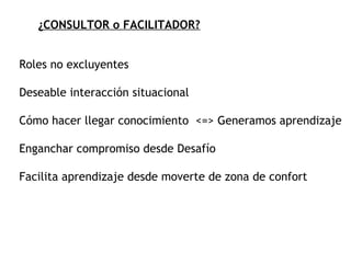 ¿CONSULTOR o FACILITADOR? Roles no excluyentes Deseable interacción situacional Cómo hacer llegar conocimiento  <=> Generamos aprendizaje Enganchar compromiso desde Desafío Facilita aprendizaje desde moverte de zona de confort 