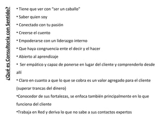 ¿Qué es Consultoría con Sentido? Tiene que ver con “ser un caballo” Saber quien soy Conectado con tu pasión Creerse el cuento  Empoderarse con un liderazgo interno Que haya congruencia ente el decir y el hacer Abierto al aprendizaje Ser empático y capaz de ponerse en lugar del cliente y comprenderlo desde allí Claro en cuanto a que lo que se cobra es un valor agregado para el cliente (superar trancas del dinero) Conocedor de sus fortalezas, se enfoca también principalmente en lo que funciona del cliente Trabaja en Red y deriva lo que no sabe a sus contactos expertos 