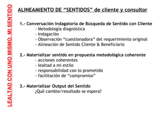ALINEAMIENTO DE “SENTIDOS” de cliente y consultor 1.- Conversación indagatoria de Búsqueda de Sentido con Cliente - Metodología diagnóstica - Indagación - Observación “cuestionadora” del requerimiento original - Alineación de Sentido Cliente & Beneficiario 2.- Materializar sentido en propuesta metodológica coherente - acciones coherentes - lealtad a mi estilo - responsabilidad con lo prometido - facilitación de “compromiso” 3.- Materializar Output del Sentido ¿Qué cambio/resultado se espera? LEALTAD CON UNO MISMO. MI SENTIDO 