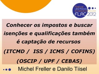 Conhecer os impostos e buscar
isenções e qualificações também
    é captação de recursos
(ITCMD / ISS / ICMS / COFINS)
    (OSCIP / UPF / CEBAS)
    Michel Freller e Danilo Tiisel
 