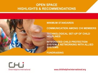 OPEN SPACE HIGHLIGHTS & RECOMMENDATIONS Advocacy at CHI								January 2010 Type date here MINIMUM STANDARDS COMMUNICATION AMONG CHI MEMBERS TECHNOLOGICAL SET-UP OF CHILD HELPLINES INTEGRATED CHILD PROTECTION SYSTEM & NETWORKING WITH ALLIED SYSTEMS FUNDRAISING 