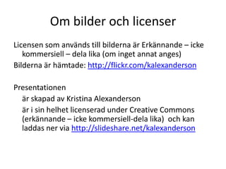 Om bilder och licenser
Licensen som används till bilderna är Erkännande – icke
   kommersiell – dela lika (om inget annat anges)
Bilderna är hämtade: http://flickr.com/kalexanderson

Presentationen
  är skapad av Kristina Alexanderson
  är i sin helhet licenserad under Creative Commons
  (erkännande – icke kommersiell-dela lika) och kan
  laddas ner via http://slideshare.net/kalexanderson
 