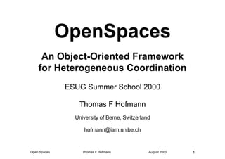 OpenSpaces
     An Object-Oriented Framework
    for Heterogeneous Coordination
              ESUG Summer School 2000

                 Thomas F Hofmann
                University of Berne, Switzerland

                    hofmann@iam.unibe.ch



Open Spaces        Thomas F Hofmann            August 2000   1
 