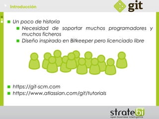 Introducción
Un poco de historia
Necesidad de soportar muchos programadores y
muchos ficheros
Diseño inspirado en Bitkeeper pero licenciado libre
https://git-scm.com
https://www.atlassian.com/git/tutorials
 