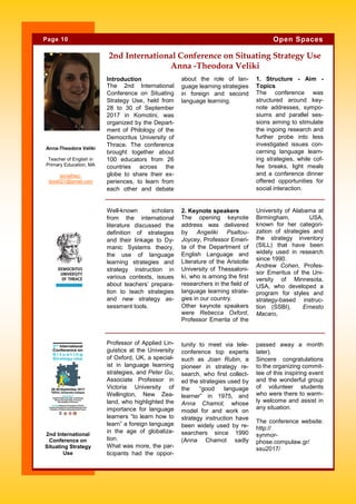 Introduction
The 2nd International
Conference on Situating
Strategy Use, held from
28 to 30 of September
2017 in Komotini, was
organized by the Depart-
ment of Philology of the
Democritus University of
Thrace. The conference
brought together about
100 educators from 26
countries across the
globe to share their ex-
periences, to learn from
each other and debate
about the role of lan-
guage learning strategies
in foreign and second
language learning.
1. Structure - Aim -
Topics
The conference was
structured around key-
note addresses, sympo-
siums and parallel ses-
sions aiming to stimulate
the ingoing research and
further probe into less
investigated issues con-
cerning language learn-
ing strategies, while cof-
fee breaks, light meals
and a conference dinner
offered opportunities for
social interaction.
tunity to meet via tele-
conference top experts
such as Joan Rubin, a
pioneer in strategy re-
search, who first collect-
ed the strategies used by
the “good language
learner” in 1975, and
Anna Chamot, whose
model for and work on
strategy instruction have
been widely used by re-
searchers since 1990
(Anna Chamot sadly
Professor of Applied Lin-
guistics at the University
of Oxford, UK, a special-
ist in language learning
strategies, and Peter Gu,
Associate Professor in
Victoria University of
Wellington, New Zea-
land, who highlighted the
importance for language
learners “to learn how to
learn” a foreign language
in the age of globaliza-
tion.
What was more, the par-
ticipants had the oppor-
passed away a month
later).
Sincere congratulations
to the organizing commit-
tee of this inspiring event
and the wonderful group
of volunteer students
who were there to warm-
ly welcome and assist in
any situation.
The conference website:
http://
synmor-
phose.compulaw.gr/
ssu2017/
2nd International Conference on Situating Strategy Use
Anna -Theodora Veliki
2. Keynote speakers
The opening keynote
address was delivered
by Angeliki Psaltou-
Joycey, Professor Emeri-
ta of the Department of
English Language and
Literature of the Aristotle
University of Thessaloni-
ki, who is among the first
researchers in the field of
language learning strate-
gies in our country.
Other keynote speakers
were Rebecca Oxford,
Professor Emerita of the
University of Alabama at
Birmingham, USA,
known for her categori-
zation of strategies and
the strategy inventory
(SILL) that have been
widely used in research
since 1990.
Andrew Cohen, Profes-
sor Emeritus of the Uni-
versity of Minnesota,
USA, who developed a
program for styles and
strategy-based instruc-
tion (SSBI), Ernesto
Macaro,
Well-known scholars
from the international
literature discussed the
definition of strategies
and their linkage to Dy-
manic Systems theory,
the use of language
learning strategies and
strategy instruction in
various contexts, issues
about teachers’ prepara-
tion to teach strategies
and new strategy as-
sessment tools.
Page 10 Open Spaces
2nd International
Conference on
Situating Strategy
Use
Anna-Theodora Veliki
Teacher of English in
Primary Education, MA
annatheo-
dora021@gmail.com
 