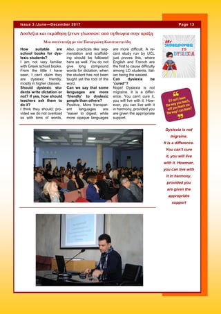 How suitable are
school books for dys-
lexic students?
I am not very familiar
with Greek school books.
From the little I have
seen, I can’t claim they
are dyslexic friendly,
mostly in higher classes.
Should dyslexic stu-
dents write dictation or
not? if yes, how should
teachers ask them to
do it?
I think they should, pro-
vided we do not overload
ss with tons of words,
Also, practices like seg-
mentation and scaffold-
ing should be followed
here as well. You do not
give long compound
words for dictation, when
the student has not been
taught yet the root of the
word.
Can we say that some
languages are more
‘friendly’ to dyslexic
people than others?
Positive. More transpar-
ent languages are
“easier to digest, while
more opaque languages
are more difficult. A re-
cent study run by UCL
just proves this, where
English and French are
the first to cause difficulty
among LD students, Ital-
ian being the easiest.
Can dyslexia be
‘cured”?
Nope! Dyslexia is not
migraine. It is a differ-
ence. You can’t cure it,
you will live with it. How-
ever, you can live with it
in harmony, provided you
are given the appropriate
support.
Δυσλεξία και εκμάθηση ξένων γλωσσών: από τη θεωρία στην πράξη
Dyslexia is not
migraine.
It is a difference.
You can’t cure
it, you will live
with it. However,
you can live with
it in harmony,
provided you
are given the
appropriate
support
Page 13Issue 3 /June—December 2017
Λεζάντα που περι-
γράφει την εικόνα ή
το γραφικό.
Μια συνέντευξη με τον Παναγιώτη Κωνσταντινίδη
 