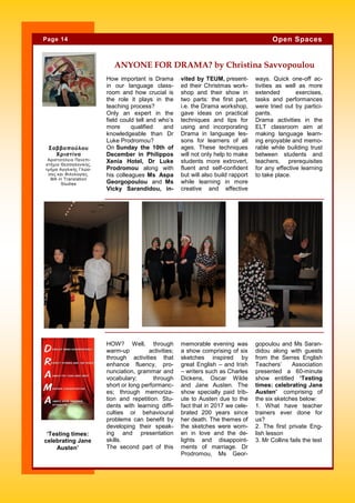 How important is Drama
in our language class-
room and how crucial is
the role it plays in the
teaching process?
Only an expert in the
field could tell and who’s
more qualified and
knowledgeable than Dr
Luke Prodromou?
On Sunday the 10th of
December in Philippos
Xenia Hotel, Dr Luke
Prodromou along with
his colleagues Ms Aspa
Georgopoulou and Ms
Vicky Sarandidou, in-
vited by TEUM, present-
ed their Christmas work-
shop and their show in
two parts: the first part,
i.e. the Drama workshop,
gave ideas on practical
techniques and tips for
using and incorporating
Drama in language les-
sons for learners of all
ages. These techniques
will not only help to make
students more extrovert,
fluent and self-confident
but will also build rapport
while learning in more
creative and effective
ways. Quick one-off ac-
tivities as well as more
extended exercises,
tasks and performances
were tried out by partici-
pants.
Drama activities in the
ELT classroom aim at
making language learn-
ing enjoyable and memo-
rable while building trust
between students and
teachers, prerequisites
for any effective learning
to take place.
memorable evening was
a show comprising of six
sketches inspired by
great English – and Irish
– writers such as Charles
Dickens, Oscar Wilde
and Jane Austen. The
show specially paid trib-
ute to Austen due to the
fact that in 2017 we cele-
brated 200 years since
her death. The themes of
the sketches were wom-
en in love and the de-
lights and disappoint-
ments of marriage. Dr
Prodromou, Ms Geor-
HOW? Well, through
warm-up activities;
through activities that
enhance fluency, pro-
nunciation, grammar and
vocabulary; through
short or long performanc-
es; through memoriza-
tion and repetition. Stu-
dents with learning diffi-
culties or behavioural
problems can benefit by
developing their speak-
ing and presentation
skills.
The second part of this
gopoulou and Ms Saran-
didou along with guests
from the Serres English
Teachers’ Association
presented a 60-minute
show entitled ‘Testing
times: celebrating Jane
Austen’ comprising of
the six sketches below:
1. What have teacher
trainers ever done for
us?
2. The first private Eng-
lish lesson
3. Mr Collins fails the test
ANYONE FOR DRAMA? by Christina Savvopoulou
Page 14 Open Spaces
‘Testing times:
celebrating Jane
Austen’
Σαββοπούλου
Χριστίνα
Αριστοτέλειο Πανεπι-
στήμιο Θεσσαλονίκης,
τμήμα Αγγλικής Γλώσ-
σας και Φιλολογίας.
ΜΑ in Translation
Studies
 