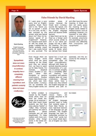 If I were given a euro
every time an English-
speaking Greek friend
said to me: “David, you
are so typical!” I would
be a rich man. At first, I
was confused by this
phrase; what was typical
about me? Was my be-
haviour typical of an
Englishman? However,
as I became more famil-
iar with the Greek lan-
guage, I realised that my
friends probably meant
that I was overly formal
or very punctual. The
problem arose, of
course, because the
Greek word «τυπικός»
sounds like typical, one
of many false friends in
the English language
which can deceive Greek
learners.
A false friend can be de-
fined as a foreign word
which sounds similar to
one in our native lan-
guage, but has a differ-
ent meaning. The Eng-
lish language has thou-
sands of words which
are derived from Greek
and often have the same
meaning. A Greek stu-
dent can easily guess
the meaning of many
English words related to
medical science, such as
cardiology. However, it is
important to note differ-
ences in pronunciation;
for example, pneumonia
and psychology are pro-
nounced very differently
from «πνευμονία» and
«ψυχολογία».
«ντοκιμαντέρ» and
«λούνα παρκ», are
wrongly assumed to be
English.
All English language
teachers need to make
their students aware of
these false friends, as
even high-level learners
of the language can get
confused. The English
language has been im-
measurably enriched by
Greek “loan” words but,
as a result, Greek learn-
ers of English can often
A further problem is
caused by the English
words which have en-
tered the Greek lan-
guage. As an examiner, I
have often heard Greek
students say that they
enjoy playing “basket” or
“volley”. Also, “camping”
and “parking” are used to
describe places
(campsite and car park
respectively). To make
matters even more com-
plicated, other foreign
words in the Greek lan-
guage, such as
be misled.
False Friends by David Harding
typical has a much nar-
rower meaning. Also,
sympathetic does not
mean «συμπαθητικός»,
although both these ad-
jectives describe positive
characteristics of a per-
son. In contrast, empathy
has a completely differ-
ent meaning from
«εμπάθεια» and pathetic
certainly does not mean
«παθητικός». Although
these words have a
Greek root, they entered
the English language via
German and Latin re-
spectively, and this ac-
counts for the change in
meaning.
Even though there are
many English words
which have the same
meaning as the Greek
word they are derived
from, we have to watch
out for false friends. For
example, skeptical
means doubtful or cau-
tious, rather than
thoughtful or pensive
(«σκεπτικός»). Another
classic false friend is typ-
ical, which was men-
tioned earlier; «τυπικός»
can be translated into
many English words, but
Sympathetic
does not mean
«συμπαθητικός».
In contrast,
empathy has a
completely
different
meaning from
«εμπάθεια» and
pathetic certainly
does not mean
«παθητικός»
Page 16 Open Spaces
A false friend can be defined
as a foreign word which
sounds similar to one in our
native language, but has a
different meaning.
David Harding
English language
teacher in Greece and
the UK since 2004
Lancaster University
University of Birming-
ham
 