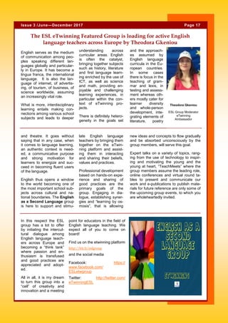 English serves as the medium
of communication among peo-
ples speaking different lan-
guages globally and particular-
ly in Europe. It has become a
lingua franca, the international
language. It is also the lan-
guage of internet, of advertis-
ing, of tourism, of business, of
science worldwide, assuming
an increasingly vital role.
What is more, interdisciplinary
learning entails making con-
nections among various school
subjects and leads to deeper
understanding across
curricular areas. English
is often the catalyst,
bringing together subjects
such as history, literature
and first language learn-
ing enriched by the use of
ICT, as well as science
and math, providing en-
joyable and challenging
learning experiences, in
particular within the con-
text of eTwinning pro-
jects.
There is definitely hetero-
geneity in the goals set
and the approach-
es assumed by
English language
curricula in the Eu-
ropean countries.
In some cases
there is focus in the
teaching of gram-
mar and lexis, in
testing and assess-
ment whereas oth-
ers mostly cater for
learner diversity
and whole-person
development, inte-
grating elements of
literature, poetry
point for educators in the field of
English language teaching. We
expect all of you to come on
board!
Find us on the etwinning platform
http://bit.ly/eslgroup
and the social media
Facebook: https://
www.facebook.com/
ESLetwgroup
Twitter: http://twitter.com/
eTwinningESL
In this respect the ESL
group has a lot to offer
by initiating the intercul-
tural dialogue among
English language teach-
ers across Europe and
becoming a “think tank”
where passion and en-
thusiasm is transfused
and good practices are
appreciated and adopt-
ed.
All in all, it is my dream
to turn this group into a
“cell” of creativity and
innovation and a meeting
The ESL eTwinning Featured Group is loading for active English
language teachers across Europe by Theodora Gkeniou
late English language
teachers by bringing them
together on the eTwin-
ning platform and assist-
ing them in interacting
and sharing their beliefs,
values and practices.
Professional development
based on hands-on expe-
rience and sharing of
good practices are the
primary goals of the
group. Engaging in dia-
logue, establishing syner-
gies and “learning by os-
mosis”, that is allowing
new ideas and concepts to flow gradually
and be absorbed unconsciously by the
group members, will serve this goal.
Expert talks on a variety of topics, rang-
ing from the use of technology to inspir-
ing and motivating the young and the
young at heart, “TeachMeets” where the
group members assume the leading role,
online conferences and virtual round ta-
bles to present and communicate our
work and e-publications to publish mate-
rials for future reference are only some of
the upcoming group events, to which you
are wholeheartedly invited.
and theatre. It goes without
saying that in any case, when
it comes to language learning,
an authentic context is need-
ed, a communicative purpose
and strong motivation for
learners to energize and suc-
ceed in becoming fluent users
of the language.
English thus opens a window
to the world becoming one of
the most important school sub-
jects across cultural and na-
tional boundaries. The English
as a Second Language group
is here to support and stimu-
Page 17Issue 3 /June—December 2017
Theodora Gkeniou
ESL Group Moderator
eTwinning
Ambassador
 