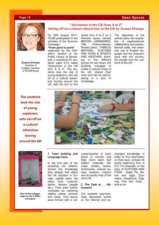 On 29th August 2017,
TEUM participated in the
activities of the Summer
Campaign
“From point to point”
organized by the Chil-
dren’s Section of the
Public Library of Serres,
with a workshop for stu-
dents aged 9-12 called
“Adventures in the UK
from A to Z”. The stu-
dents took the role of
young explorers, who set
off on a cultural adven-
ture touring around the
UK, with the aim to find
words from A to Z on 5
thematic topics, namely
BRITISH LANDMARKS,
TIRL (Towns-Islands-
Rivers-Lakes), FAMOUS
BRITONS, CUSTOMS
AND FOOD & SPORTS
AND WEATHER. Work-
ing in five different
groups for two hours, the
students managed to
create 5 cultural maps of
the UK, shared their
work and had fun partici-
pating in a quiz of
knowledge.
The objectives of the
activity were: the acquisi-
tion of organizational,
collaborative and presen-
tational skills, the exten-
sive use of English lan-
guage and the acquaint-
ance with the country,
the people and the cus-
toms of the UK.
unteer-teacher in each
group to monitor and
help. Each team had
helpful materials like
maps, photos, books,
dictionaries, internet ac-
cess, scissors, crayons
and an empty map of the
UK to fill.
2. The Task or … Ad-
venture?
The students searched,
read, discussed, surfed
on the Internet and ex-
1. Team building and
Language Input
In the first part of the
workshop the children
shared the knowledge
they already had about
the UK (location in Eu-
rope, capital, parts, big
cities, food, customs,
sports, famous people
etc.). They were further
motivated by watching
relative videos, pictures
and maps. Five teams
were formed with a vol-
changed knowledge in
order to find information
on their topic, at least 26
points beginning from A
to Z. For example, on the
topic of CUSTOMS AND
FOOD : Apple Pie, Ba-
con and eggs, Cup-
cakes, Doughnuts, Egg-
nog, Fish and chips…
and so on
The students
took the role
of young
explorers,
who set off on
a cultural
adventure
touring
around the UK
Page 18 Open Spaces
One of the collages-
maps on the 5 differ-
ent topics
“Adventures in the UK from A to Z”
Setting off on a virtual cultural tour in the UK by Suzana Drampa
Suzana Drampa
Teacher of
English, member
of TEUM Board
 