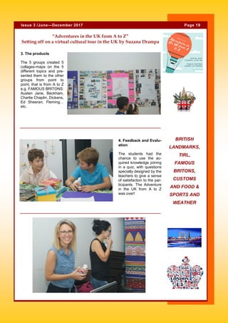 4. Feedback and Evalu-
ation
The students had the
chance to use the ac-
quired knowledge joining
in a quiz, with questions
specially designed by the
teachers to give a sense
of satisfaction to the par-
ticipants. The Adventure
in the UK from A to Z
was over!
“Adventures in the UK from A to Z”
Setting off on a virtual cultural tour in the UK by Suzana Drampa
BRITISH
LANDMARKS,
TIRL,
FAMOUS
BRITONS,
CUSTOMS
AND FOOD &
SPORTS AND
WEATHER
Page 19Issue 3 /June—December 2017
3. The products
The 5 groups created 5
collages-maps on the 5
different topics and pre-
sented them to the other
groups from point to
point, that is from A to Z
e.g. FAMOUS BRITONS:
Austen Jane, Beckham,
Charlie Chaplin, Dickens,
Ed Sheeran, Fleming…
etc.
 