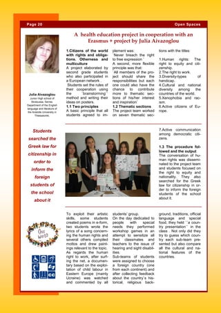 1.Citizens of the world
with rights and obliga-
tions. Otherness and
multiculture
A project elaborated by
second grade students
who also participated in
a European network .
Students set the rules of
their cooperation using
the `brainstorming``
method and writing their
ideas on posters.
1.1 Two principles
A basic principle that all
students agreed to im-
plement was:
`Never breach the right
to free expression `
A second, more flexible
principle was that:
`All members of the pro-
ject should share the
responsibilities but each
one could also have the
chance to contribute
more to thematic sec-
tions of his/her interest
and inspiration`
1.2 Thematic sections
The project team worked
on seven thematic sec-
tions with the titles:
1.Human rights: The
right to equity and citi-
zenship.
2.The right to work.
3.Diversity-types of
handicap.
4.Cultural and national
diversity among the
countries of the world.
5.Xenophobia and rac-
ism.
6.Active citizens of Eu-
rope.
students’ group.
On the day dedicated to
people with special
needs they performed
workshop games in an
attempt to sensitize all
their classmates and
teachers to the issue of
hearing and sight disabil-
ities.
Sub-teams of students
were assigned to choose
a foreign country (one
from each continent) and
after collecting feedback
about the country`s his-
torical, religious back-
To exploit their artistic
skills, some students
created poems in e-form,
two students wrote the
lyrics of a song concern-
ing the human rights and
several others compiled
mottos and drew paint-
ings relevant to the topic.
As regards the human
right to work, after surf-
ing the net, a documen-
tary based on the exploi-
tation of child labour in
Eastern Europe (mainly
Ucraine) was watched
and commented by all
ground, traditions, official
language and special
food, they held ``a coun-
try presentation`` in the
class . Not only did they
try to guess which coun-
try each sub-team pre-
sented but also compare
all the cultural and na-
tional features of the
countries.
A health education project in cooperation with an
Erasmus + project by Julia Aivazoglou
7.Active communication
among democratic citi-
zens.
1.3 The procedure fol-
lowed and the output
The conversation of hu-
man rights was dissemi-
nated to the project team
and students focused on
the right to equity and
nationality. They also
searched for the Greek
law for citizenship in or-
der to inform the foreign
students of the school
about it.
Students
searched the
Greek law for
citizenship in
order to
inform the
foreign
students of
the school
about it
Page 20 Open Spaces
Julia Aivazoglou
Junior High school of
Skotoussa, Serres.
Department of the English
language and literature of
the Aristotle University in
Thessaloniki.
 