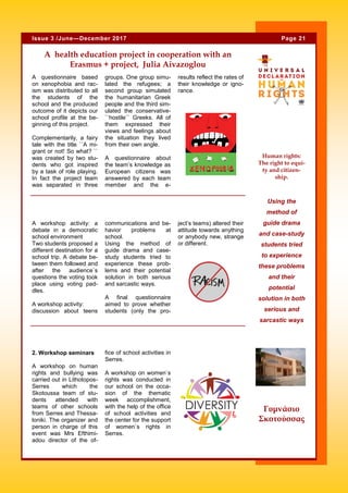 A questionnaire based
on xenophobia and rac-
ism was distributed to all
the students of the
school and the produced
outcome of it depicts our
school profile at the be-
ginning of this project.
Complementarily, a fairy
tale with the title ``A mi-
grant or not! So what? ``
was created by two stu-
dents who got inspired
by a task of role playing.
In fact the project team
was separated in three
groups. One group simu-
lated the refugees; a
second group simulated
the humanitarian Greek
people and the third sim-
ulated the conservative-
``hostile`` Greeks. All of
them expressed their
views and feelings about
the situation they lived
from their own angle.
A questionnaire about
the team’s knowledge as
European citizens was
answered by each team
member and the e-
results reflect the rates of
their knowledge or igno-
rance.
fice of school activities in
Serres.
A workshop on women`s
rights was conducted in
our school on the occa-
sion of the thematic
week accomplishment,
with the help of the office
of school activities and
the center for the support
of women`s rights in
Serres.
2. Workshop seminars
A workshop on human
rights and bullying was
carried out in Lithotopos-
Serres which the
Skotoussa team of stu-
dents attended with
teams of other schools
from Serres and Thessa-
loniki. The organizer and
person in charge of this
event was Mrs Efthimi-
adou director of the of-
A health education project in cooperation with an
Erasmus + project, Julia Aivazoglou
communications and be-
havior problems at
school.
Using the method of
guide drama and case-
study students tried to
experience these prob-
lems and their potential
solution in both serious
and sarcastic ways.
A final questionnaire
aimed to prove whether
students (only the pro-
ject’s teams) altered their
attitude towards anything
or anybody new, strange
or different.
A workshop activity: a
debate in a democratic
school environment
Two students proposed a
different destination for a
school trip. A debate be-
tween them followed and
after the audience`s
questions the voting took
place using voting pad-
dles.
A workshop activity:
discussion about teens
Using the
method of
guide drama
and case-study
students tried
to experience
these problems
and their
potential
solution in both
serious and
sarcastic ways
Page 21Issue 3 /June—December 2017
Γυμνάσιο
Σκοτούσσας
Human rights:
The right to equi-
ty and citizen-
ship.
 