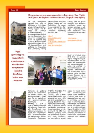 Για τρία συνεχόμενα
σχολικά έτη, από το
2013 έως το 2016, διδά-
χτηκε στο Γυμνάσιο Ηρά-
κλειας Σερρών στη Β΄
Τάξη το μάθημα
«Οπτικοακουστικός
γραμματισμός» στο πλαί-
σιο των βιωματικών δρά-
σεων που καταργήθηκαν
τελικά το σχολικό έτος
2016-17. Κατά τα σχολι-
κά έτη 2014-15 και 2015-
17 δημιουργήθηκαν από
μαθητές του Γυμνασίου
δύο μαθητικές ταινίες
μικρού μήκους: «Το βου-
βαλίσιο γάλα» και «Ο
Εισβολέας». Οι ταινίες
έχουν αναρτηθεί στο δια-
δύκτιο, στο κανάλι του
Γυμνασίου Ηράκλειας
στο YouTube:
https://
www.youtube.com/
channel/
UCAJ7TMKJLvRzkKVAa
itrnQA?
view_as=subscriber
Επίσης όλα τα φύλλα
εργασίας που χρησιμο-
ποιήθηκαν καθώς και
χρήσιμο υλικό για το μά-
θημα συγκεντρώθηκαν
στην ιστοσελίδα που
σχεδιάσαμε για τον σκο-
πό αυτό:
http://pame-
sinema.webnode.gr/
ΥΠΕΠΘ, Φεστιβάλ Κιν/
φου Θεσ/νίκης. και
Πούλιος, Ι. (2017). Κινη-
ματογραφική αγωγή: Δη-
μιουργώντας στην τάξη
μια ταινία μικρού μήκους.
Σέρρες: Διεύθυνση Πρω-
τοβάθμιας Εκπαίδευσης.
Έτσι οι μαθητές γνώρι-
σαν έννοιες απαραίτητες
όπως το σενάριο, το στό-
ρυμπορντ, τα είδη των
πλάνων, η σκηνή. Σειρά
είχε η επινόηση της ιστο-
ρίας. Πηγή έμπνευσης
για τους μαθητές αποτέ-
Καταρχήν οι μαθητές
έπρεπε να εξοικειωθούν
με βασικές έννοιες της
κινηματογραφικής γλώσ-
σας. Για τον σκοπό αυ-
τόν χρησιμοποιήθηκαν
δύο πηγές:
Κιούκας, Α. (Επ. )
(2003). Η κινηματογραφι-
κή αφήγηση. Πάμε σινε-
μά; Εκπαιδευτικό πρό-
γραμμα γνωριμίας με την
τέχνη του κινηματογρά-
φου. Για την δευτεροβάθ-
μια εκπαίδευση. Αθήνα:
Υπουργείο Πολιτισμού,
λεσαν τα πολλά παλιά
και εγκαταλελειμμένα
σπίτια στην Ηράκλεια.
Επιθυμία τους ήταν να
δημιουργήσουν μία ταινί-
α μυστηρίου. Αποφασί-
σαμε να επικεντρωθούμε
στην ιστορία των σπιτιών
αυτών, τα οποία χτίστη-
καν με εντολή του Ελευ-
θέριου Βενιζέλου το 1930
και παραδόθηκαν στους
κατοίκους των οποίων τα
σπίτια είχαν καταστραφεί
νωρίτερα από Βούλγα-
ρους.
Ο οπτκοακουστικός γραμματισμός στο Γυμνάσιο—Ένα Ταξίδι
στο Χρόνο, Χατζηβασιλειάδου Δέσποινα, Μαραβελάκη Φρύνη
Κατά το σχολικό έτος
2016-2017 13 μαθητές
της Β΄ τάξης του Γυμνα-
σίου εκδήλωσαν την επι-
θυμία να οργανώσουν
μία κινηματογραφική ο-
μάδα στο σχολείο, να
παρακολουθήσουν μα-
θήματα οπτικοακουστι-
κής εκπαίδευσης παρό-
μοια με εκείνα των βιω-
ματικών δράσεων και να
δημιουργήσουν τη δική
τους μαθητική ταινία.
Πηγή
έμπνευσης για
τους μαθητές
αποτέλεσαν τα
πολλά παλιά
και εγκαταλε-
-λειμμένα
Βενιζελικά
σπίτια στην
Ηράκλεια
Page 22 Open Spaces
 