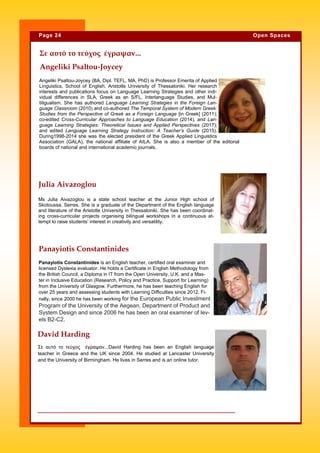 Angeliki Psaltou-Joycey (BA, Dipl. TEFL, MA, PhD) is Professor Emerita of Applied
Linguistics, School of English, Aristotle University of Thessaloniki. Her research
interests and publications focus on Language Learning Strategies and other indi-
vidual differences in SLA, Greek as an S/FL, Interlanguage Studies, and Mul-
tiligualism. She has authored Language Learning Strategies in the Foreign Lan-
guage Classroom (2010) and co-authored The Temporal System of Modern Greek:
Studies from the Perspective of Greek as a Foreign Language [in Greek] (2011);
co-edited Cross-Curricular Approaches to Language Education (2014), and Lan-
guage Learning Strategies: Theoretical Issues and Applied Perspectives (2017);
and edited Language Learning Strategy Instruction: A Teacher’s Guide (2015).
During1998-2014 she was the elected president of the Greek Applied Linguistics
Association (GALA), the national affiliate of AILA. She is also a member of the editorial
boards of national and international academic journals.
Angeliki Psaltou-Joycey
David Harding
Σε αυτό το τεύχος έγραψαν...David Harding has been an English language
teacher in Greece and the UK since 2004. He studied at Lancaster University
and the University of Birmingham. He lives in Serres and is an online tutor.
Page 24 Open Spaces
Ms Julia Aivazoglou is a state school teacher at the Junior High school of
Skotoussa, Serres. She is a graduate of the Department of the English language
and literature of the Aristotle University in Thessaloniki. She has been coordinat-
ing cross-curricular projects organising bilingual workshops in a continuous at-
tempt to raise students’ interest in creativity and versatility.
Panayiotis Constantinides is an English teacher, certified oral examiner and
licensed Dyslexia evaluator. He holds a Certificate in English Methodology from
the British Council, a Diploma in IT from the Open University, U.K. and a Mas-
ter in Inclusive Education (Research, Policy and Practice, Support for Learning)
from the University of Glasgow. Furthermore, he has been teaching English for
over 25 years and assessing students with Learning Difficulties since 2012. Fi-
nally, since 2000 he has been working for the European Public Investment
Program of the University of the Aegean, Department of Product and
System Design and since 2006 he has been an oral examiner of lev-
els B2-C2.
Julia Aivazoglou
Panayiotis Constantinides
Σε αυτό το τεύχος έγραψαν...
 