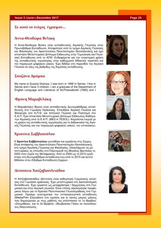 Page 25Issue 3 /June—December 2017
My name is Suzana Drampa. I was born in 1968 in Serres. I live in
Serres and I have 3 children. I am a graduate of the Department of
English Language and Literature of AUThessaloniki (1990) and I
Σουζάνα Δράμπα
Σε αυτό το τεύχος έγραψαν...
Φρύνη Μαραβελάκη
Η Χατζηβασιλειάδου Δέσποινα είναι καθηγήτρια Γερμανικής γλώσ-
σας στο Γυμνάσιο ηράκλειας. Έχει μεταπτυχιακό στη Διαπολιτισμική
Εκπαίδευση. Έχει εργαστεί ως μεταφράστρια / διερμηνέας στη Γερ-
μανική και στην Αγγλική γλώσσα. Είναι επίσης αξιολογήτρια προφο-
ρικού λόγου για το Κρατικό Πιστοποιητικό Γλωσσομάθειας στα Γερ-
μανικά. Προάγει συστηματικά την οπτικοακουστική εκπαίδευση
(Media/Film Education) στο σχολείο και οι ταινίες μικρού μήκους
που δημιούργησε με τους μαθητές της απέσπασαν το 1ο Βραβείο,
«Σινεμάθεια», και το 3ο Βραβείο, «Βουβαλίσιο Γάλα» σε πανελλήνι-
ους διαγωνισμούς.
Δέσποινα Χατζηβασιλειάδου
Η Μαραβελάκη Φρύνη είναι εκπαιδευτικός Δευτεροβάθμιας εκπαί-
δευσης στο Γυμνάσιο Ηράκλειας. Σπούδασε Αγγλική Γλώσσα και
Φιλολογία στο Α.Π.Θ. και Ισπανική Γλώσσα και Πολιτισμό στο
Ε.Α.Π. Έχει αποκτήσει Μεταπτυχιακό Δίπλωμα Ειδίκευσης Καθηγη-
τών Αγγλικής από το Ε.Α.Π. (MEd in TESOL). Ασχολείται ενεργά με
τη χρήση της εκπαιδευτικής τεχνολογίας για τη Διδασκαλία της Αγλι-
κής Γλώσσας και την παραγωγή ψηφιακού υλικού, τον οπτικοακου-
Χριστίνα Σαββοπούλου
H Χριστίνα Σαββοπούλου γεννήθηκε και εργάζεται στις Σέρρες.
Είναι απόφοιτος του Αριστοτέλειου Πανεπιστημίου Θεσσαλονίκης
στο τμήμα Αγγλικής Γλώσσας και Φιλολογίας. Ολοκλήρωσε τις με-
ταπτυχιακές τις σπουδές στο Πόρτσμουθ της Μεγάλης Βρετάνιας το
2002 στον τομέα της Μετάφρασης. Από το 2004 ως το 2015 εργά-
στηκε στη δευτεροβάθμια εκπαίδευση ενώ από το 2015 και έκτοτε
διδάσκει στην Α'βαθμια Εκπαίδευση Σερρών.
Η Άννα-Θεοδώρα Βελίκη είναι εκπαιδευτικός Αγγλικής Γλώσσας στην
Πρωτοβάθμια Εκπαίδευση. Αποφοίτησε από το τμήμα Αγγλικής Γλώσσας
και Φιλολογίας του Αριστοτελείου Πανεπιστημίου Θεσσαλονίκης και έχει
αποκτήσει Μεταπτυχιακό Δίπλωμα Ειδίκευσης στην Τεχνολογία και Γλωσ-
σική Εκπαίδευση από το ΑΠΘ. Ενδιαφέρεται για την στρατηγική χρήση
της εκπαιδευτικής τεχνολογίας στην καθημερινή διδακτική πρακτική και
την παραγωγή ψηφιακού υλικού. Έχει διδάξει στο παρελθόν την Αγγλική
Γλώσσα σε όλες της βαθμίδες της δημόσιας εκπαίδευσης.
Άννα-Θεοδώρα Βελίκη
 