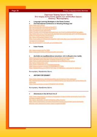  Language Learning Strategies in the Greek Context
 2nd International Conference on Situating Strategy Use
https://www.auth.gr/logo
http://synmorphose.compulaw.gr/ssu2017/
http://synmorphose.compulaw.gr/ssu2017/
https://conference.aau.at/event/9/
https://mind42.com/mindmap/c4e1bce9-2ca1-4a19-b212-e495524df358?rel=gallery
http://www.dipe-evrou.mysch.gr/inner.php/dipe-evrou/school-year-2017-2018/diexagoge-
diethnous-epistemonikou.html?print=1
http://www.selfregulationstation.com/
https://www.saba.com/blog/come-together-right-now-align-your-corporate-and-talent-
management-strategies
http://iscrammed2017.civil.duth.gr/committees.html
 False Friends
http://www.eoisabi.org/?p=3446
https://www.grammarly.com/blog/empathy-sympathy/
 Adventures in the UK from A to Z
https://www.dreamstime.com/stock-photography-england-british-landmarks-travel-retro-
suitcase-image40192602
http://www.valuewalk.com/2018/03/white-cliffs-of-dover/
https://www.dreamstime.com/stock-illustration-london-great-britain-icons-landmarks-
attractio-many-attractions-crown-shape-image43543850
Σημείωμα Χρήσης Έργων Τρίτων
Στο τεύχος αυτό γίνεται χρήση των ακόλουθων έργων:
Εικόνες / Φωτογραφίες
Page 26 Τίτλος ενημερωτικού δελτίου
 Δυσλεξία και εκμάθηση ξένων γλωσσών: από τη θεωρία στην πράξη
https://www.wired.com/2016/03/internet-looks-like-someone-dyslexia/
https://gibyellow.gi/biz/Gibraltar-Dyslexia-Support-Group-1042
https://www.dyslexicadvantage.org/dyslexia-as-a-difference-not-deficit/
http://www.mdamumbai.com/
https://www.kiwifamilies.co.nz/articles/dyslexia/
https://www.pinterest.com/pin/197806608609777360/
https://dyslexiclibrary.com/2016/10/31/top-10-halloween-costumes-for-dyslexics/
Φωτογραφίες: Μαραβελάκη Φρύνη
 ANYONE FOR DRAMA?
https://www.slideshare.net/didacticsiii/the-use-of-drama-in-the-classroom
http://teacherrebootcamp.com/2010/11/29/animating-your-lessons-with-some-drama-20-
resources/
https://www.pinterest.com/pin/379428337335187609/
Φωτογραφίες: Μαραβελάκη Φρύνη
 