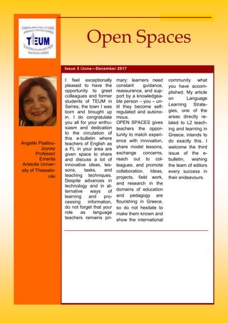 community what
you have accom-
plished. My article
on Language
Learning Strate-
gies, one of the
areas directly re-
lated to L2 teach-
ing and learning in
Greece, intends to
do exactly this. I
welcome the third
issue of the e-
bulletin, wishing
the team of editors
every success in
their endeavours.
I feel exceptionally
pleased to have the
opportunity to greet
colleagues and former
students of TEUM in
Serres, the town I was
born and brought up
in. I do congratulate
you all for your enthu-
siasm and dedication
to the circulation of
this e-bulletin where
teachers of English as
a FL in your area are
given space to share
and discuss a lot of
innovative ideas, les-
sons, tasks, and
teaching techniques.
Despite advances in
technology and in al-
ternative ways of
learning and pro-
cessing information,
do not forget that your
role as language
teachers remains pri-
mary: learners need
constant guidance,
reassurance, and sup-
port by a knowledgea-
ble person – you – un-
til they become self-
regulated and autono-
mous.
OPEN SPACES gives
teachers the oppor-
tunity to match experi-
ence with innovation,
share model lessons,
exchange concerns,
reach out to col-
leagues, and promote
collaboration. Ideas,
projects, field work,
and research in the
domains of education
and pedagogy are
flourishing in Greece,
so do not hesitate to
make them known and
show the international
Issue 3 /June—December 2017
Open Spaces
Angeliki Psaltou-
Joycey
Professor
Emerita
Aristotle Univer-
sity of Thessalo-
niki
 
