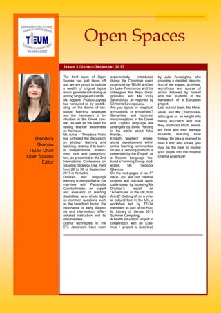 by Julia Aivazoglou, who
provides a detailed descrip-
tion of the stages, activities,
workshops and course of
action followed by herself
and her students in the
framework of a European
project.
Last but not least, Ms Mara-
velaki and Ms Chadzivasili-
adou give us an insight into
media education and how
they produced short, award-
ed, films with their teenage
students, featuring local
history. Do take a moment to
read it and, who knows, you
may be the next to involve
your pupils into the magical
cinema adventure!
The third issue of Open
Spaces has just taken off
and we are proud to include
a wealth of original topics
which generate rich dialogue
among language educators.
Ms Aggeliki Psaltou-Joycey
has honoured us by contrib-
uting on the theme of lan-
guage learning strategies
and the framework of in-
struction in the Greek con-
text, as well as the need for
raising teacher awareness
on the issue.
Ms Anna – Theodora Veliki
has furthered the discussion
on strategy learning and
teaching, relating it to learn-
er independence, assess-
ment tools and categoriza-
tion, as presented in the 2nd
International Conference on
Situating Strategy Use, held
from 28 to 30 of September
2017 in Komotini.
Dyslexia and language
learning is demystified in the
interview with Panayiotis
Constantinides, an expert
and evaluator of learning
disabilities, who sheds light
on common questions such
as the hereditary factor, the
importance of early diagno-
sis and intervention, differ-
entiated instruction and its
effectiveness.
Drama techniques in the
EFL classroom have been
experientially introduced
during the Christmas event
organized by TEUM and led
by Luke Prodromou and his
colleagues Ms Aspa Geor-
gopoulou and Ms Vicky
Sarandidou, as reported by
Christina Savvopoulou.
Are you typical or skeptical,
sympathetic or empathetic?
Semantics and common
misconceptions in the Greek
and English language are
untangled by David Harding
in his article about false
friends.
English teachers’ profes-
sional development within
online learning communities
on the eTwinning platform is
presented by the English as
a Second Language fea-
tured eTwinning Group mod-
erator, Ms Theodora
Gkeniou.
On the next pages of our 3rd
issue, you will find creative
projects and practical, appli-
cable ideas, by browsing Ms
Drampa’s report on
“Adventures in the UK from
A to Z”: Setting off on a virtu-
al cultural tour in the UK, a
workshop led by TEUM
members as part of the Pub-
lic Library of Serres 2017
Summer Campaing.
A health education project in
cooperation with an Eras-
mus + project is described
Issue 3 /June—December 2017
Open Spaces
Theodora
Gkeniou
TEUM Chair
Open Spaces
Editor
 