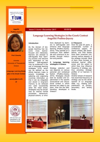 2.1 Research
Over the past 25 years, a
considerable number of
conference papers, re-
search articles, MA disser-
tations, and PhD theses
have been produced con-
cerning various aspects of
the strategy concept. Most
of them have focused on
individual learner differ-
ences and the extent to
which they may influence
frequency of strategy use,
thus providing strategic
profiles of L2 learners in
Greece.
Another stream of research
has examined frequency of
strategy use for the devel-
opment of L2 language
skills, e.g., reading com-
prehension, at primary,
secondary, and tertiary
levels.
Introduction
As the domain of lan-
guage teaching has be-
come more learner-
focused and interactive,
learners are advised to
self-regulate their learn-
ing process and become
less dependent on the
teacher. Self-regulation
may be evidenced in the
use of language learning
strategies (LLS) which
can be defined as the
efforts learners make to
acquire knowledge by
selecting and organising
incoming information so
that it can be integrated
and stored in long-term
memory to be retrieved
and used successfully
when the need arises.
Strategies may be actual-
ized as internal mental
processes, behaviours,
physical actions, or emo-
tions deployed by learn-
ers to self-regulate and
enhance their language
learning (Psaltou-Joycey,
2010). They operate on a
continuum from deliber-
ate and conscious to au-
tomatic through instruc-
tion and practice.
2. Language learning
strategies in Greece
Strategy selection and
use depends on various
personal and contextual
factors (Psaltou-Joycey,
2010). Strategies should
best be studied and im-
plemented in the specific
sociocultural and educa-
tional context in which
learners are called to use
them. How has the field,
therefore, developed in
Greece?
Language Learning Strategies in the Greek Context
Angeliki Psaltou-Joycey
03/2018Issue 3 /June—December 2017Aggeliki
Psaltou-Joycey
Prof. Emerita
Aristotle
University of Thessaloniki
Greece
Language Learning Strate-
gies in the Greek Context
apsajoy@enl.auth.
gr
auth.gr
 