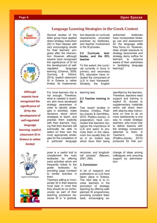 Several studies of the
latter group have applied
direct strategy instruction
(SI) in their classes with
very encouraging results
for their learners’ pro-
gress after the interven-
tion. However, although
experts have recognised
the significance of SI for
the development of self-
regulated language
learning (Chamot, 2009;
Gunning & Oxford,
2014), explicit classroom
SI in Greece is rather
limited. Its implementa-
tion depends on curricula
requirements, promoted
practices by textbooks,
and teacher involvement
in the SI process.
2.2 Curricula, text-
books, and the EFL
teacher
To this extent, the curric-
ula currently in force in
primary and secondary
EFL education have in-
cluded the component of
LLS in their framework.
Similarly, the English
authorised textbooks
have incorporated strate-
gy use and assessment
for the language skills
they focus on. However,
does simple exposure to
strategy taxonomies and
strategy items suffice for
learners to become
aware of their usefulness
in facilitating language
learning?
recursive, and longitudi-
nal process” (Macaro,
2001: 266).
3. Conclusion
A lot of research and
publications on LLS have
taken place in Greece.
The next step is to in-
volve teachers in the
promotion of strategic
teaching by offering well-
planned SI programmes,
providing constant feed-
back, encouraging ex-
pose is a useful tool to
complement the main
textbooks by offering
extra activities which are
frequently linked to the
grade textbooks by
providing page numbers
to similar activities in
them.
Teachers willing to incor-
porate SI in their lessons
must bear in mind that
they should do so contin-
uously as part of their
teaching procedure be-
cause SI is “a gradual,
change of ideas among
colleagues and ensuring
support by administra-
tors.
Language Learning Strategies in the Greek Context
learning task.
2.3 Teacher training in
SI
Two recent studies in
Greece, (Vrettou, Psal-
tou-Joycey & Gavriilidou,
2016; Psaltou-Joycey, in
preparation) have con-
cluded that teachers rec-
ognize the importance of
LLS and seem to pro-
mote them in the class-
room but usually they do
so in an implicit way
which blurs their being
identified by the learners.
Therefore, teachers need
support and training in
explicit SI. Access to
supplementary materials
which will direct them
with step-by-step instruc-
tions on how to do so
more satisfactorily is one
way to create strategic
teachers, who know how
to deliver lessons with
the strategy component
attached to them. A
Teacher’s Guide
(Psaltou-Joycey, 2015)
produced for that pur-
For most learners this is
not enough. Therefore,
what is needed is teach-
ers who have developed
strategy awareness in
order to identify strate-
gies in activities, make
decisions about which
strategies to teach, and
practise them explicitly
with their learners, hop-
ing that their learners will
eventually be able to
select on their own the
most appropriate strate-
gies for the completion of
a particular language
Αlthough
experts have
recognized the
significance of
SI for the
development of
self-regulated
language
learning, explicit
classroom SI in
Greece is rather
limited
Page 8 Open Spaces
Λεζάντα που περι-
γράφει την εικόνα ή
το γραφικό.
 