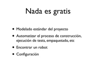 Nada es gratis

• Modelado estándar del proyecto
• Automatizar el proceso de construcción,
  ejecución de tests, empaquetado, etc
• Encontrar un robot
• Conﬁguración
 