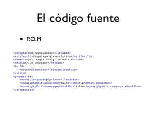 El código fuente
   • P.O.M
<groupId>org.openspacesev</groupId>
<artifactId>drupal-google-analytics</artifactId>
<name>Drupal Google Analytics Module</name>
<version>1.0-SNAPSHOT</version>
<build>
    <sourceDirectory></sourceDirectory>
</build>
<properties>
    <sonar.language>php</sonar.language>
    <sonar.phpUnit.shouldRun>false</sonar.phpUnit.shouldRun>
    <sonar.phpUnit.coverage.shouldRun>false</sonar.phpUnit.coverage.shouldRun>
</properties>
 