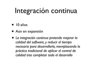 Integración continua
• 10 años
• Aún en expansión
• La integración continua pretende mejorar la
  calidad del software, y reducir el tiempo
  necesario para desarrollarlo, reemplazando la
  práctica tradicional de aplicar el control de
  calidad tras completar todo el desarrollo
 
