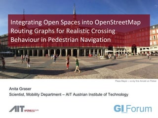 Anita Graser
Scientist, Mobility Department – AIT Austrian Institute of Technology
Integrating Open Spaces into OpenStreetMap
Routing Graphs for Realistic Crossing
Behaviour in Pedestrian Navigation
Plaza Mayor – cc-by Kris Arnold on Flicker
 