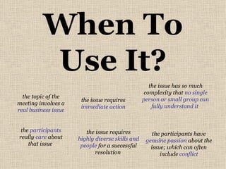 When To Use It? the topic of the meeting involves a  real business issue the  participants  really  care  about that issue  the issue has so much complexity that  no single person or small group can fully understand it   the issue requires  highly diverse skills and people  for a successful resolution  the participants have  genuine passion  about the issue; which can often include  conflict the issue requires  immediate action 