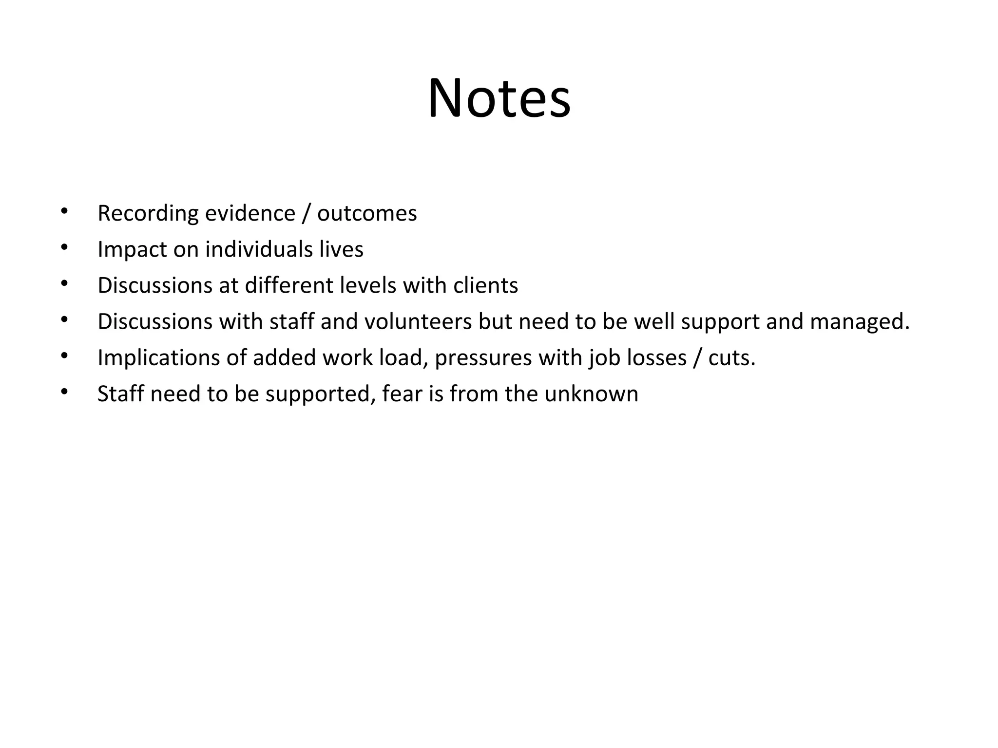Notes Recording evidence / outcomes Impact on individuals lives Discussions at different levels with clients Discussions with staff and volunteers but need to be well support and managed. Implications of added work load, pressures with job losses / cuts. Staff need to be supported, fear is from the unknown 