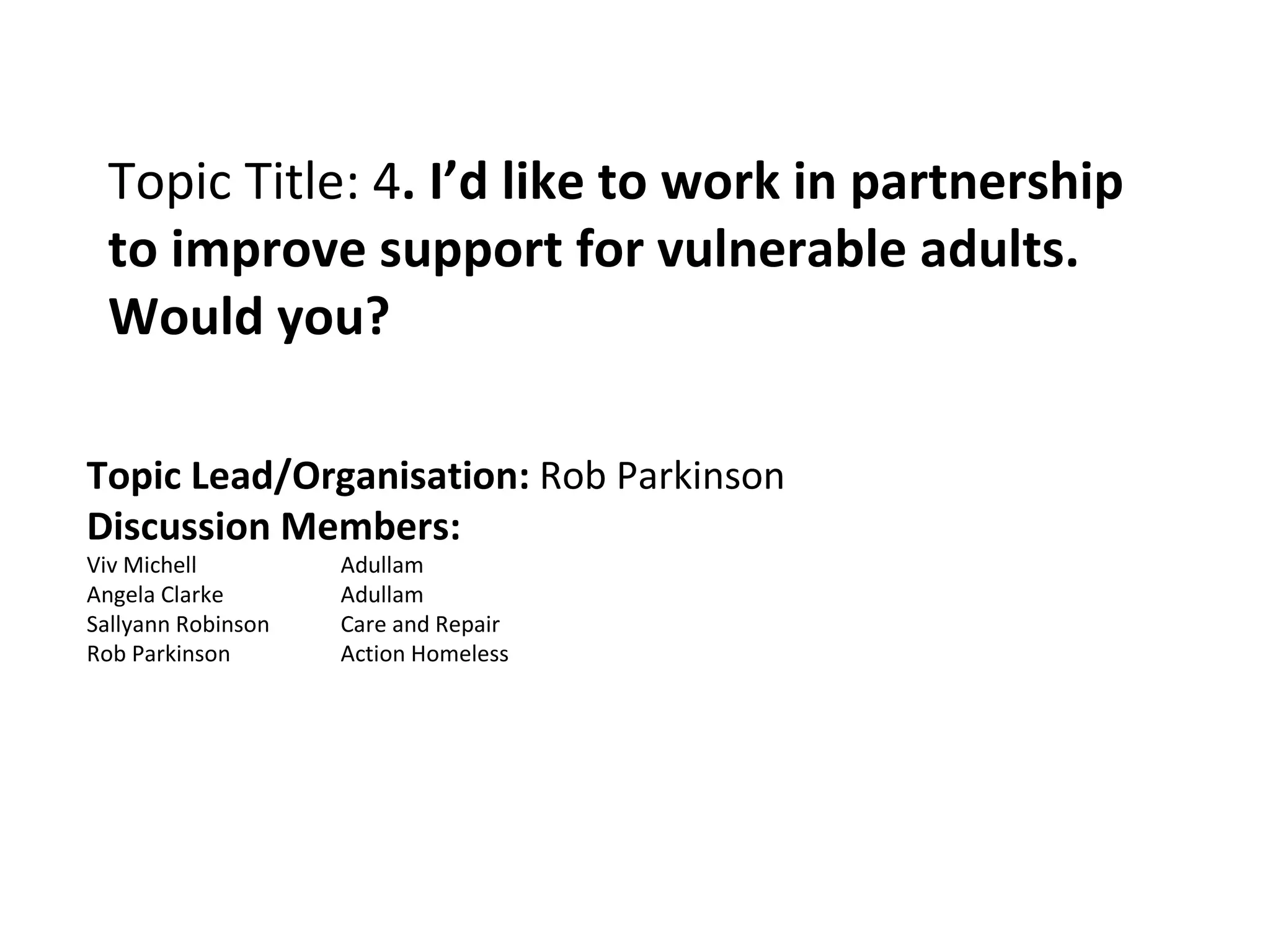 Topic Title: 4 . I’d like to work in partnership to improve support for vulnerable adults. Would you? Topic Lead/Organisation:  Rob Parkinson Discussion Members: Viv Michell Adullam  Angela Clarke Adullam Sallyann Robinson Care and Repair Rob Parkinson Action Homeless 