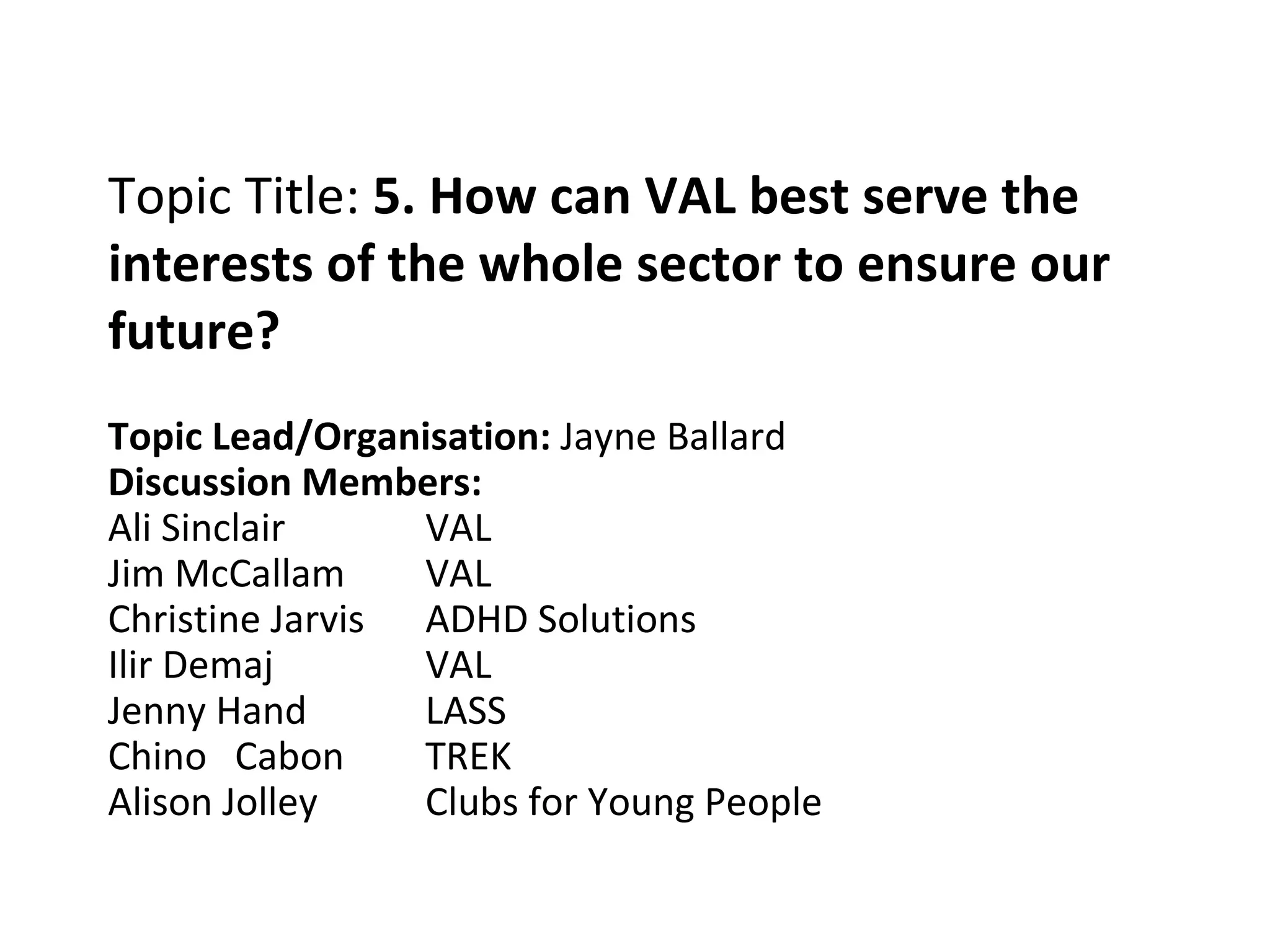 Topic Title:  5. How can VAL best serve the interests of the whole sector to ensure our future? Topic Lead/Organisation:  Jayne Ballard Discussion Members: Ali Sinclair VAL Jim McCallam VAL Christine Jarvis ADHD Solutions Ilir Demaj VAL Jenny Hand LASS Chino  Cabon TREK Alison Jolley Clubs for Young People 