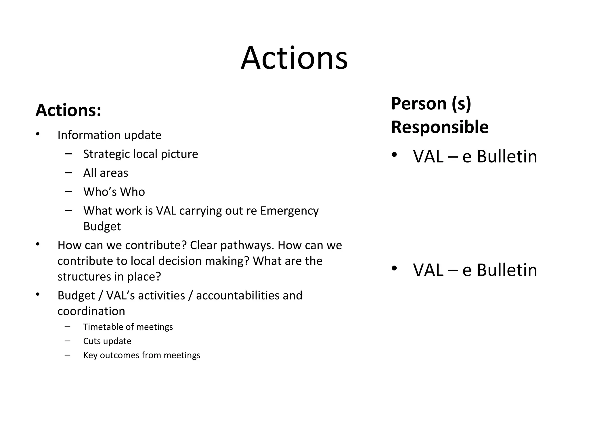 Actions Actions: Information update Strategic local picture All areas Who’s Who What work is VAL carrying out re Emergency Budget How can we contribute? Clear pathways. How can we contribute to local decision making? What are the structures in place? Budget / VAL’s activities / accountabilities and coordination Timetable of meetings Cuts update Key outcomes from meetings Person (s) Responsible VAL – e Bulletin VAL – e Bulletin 