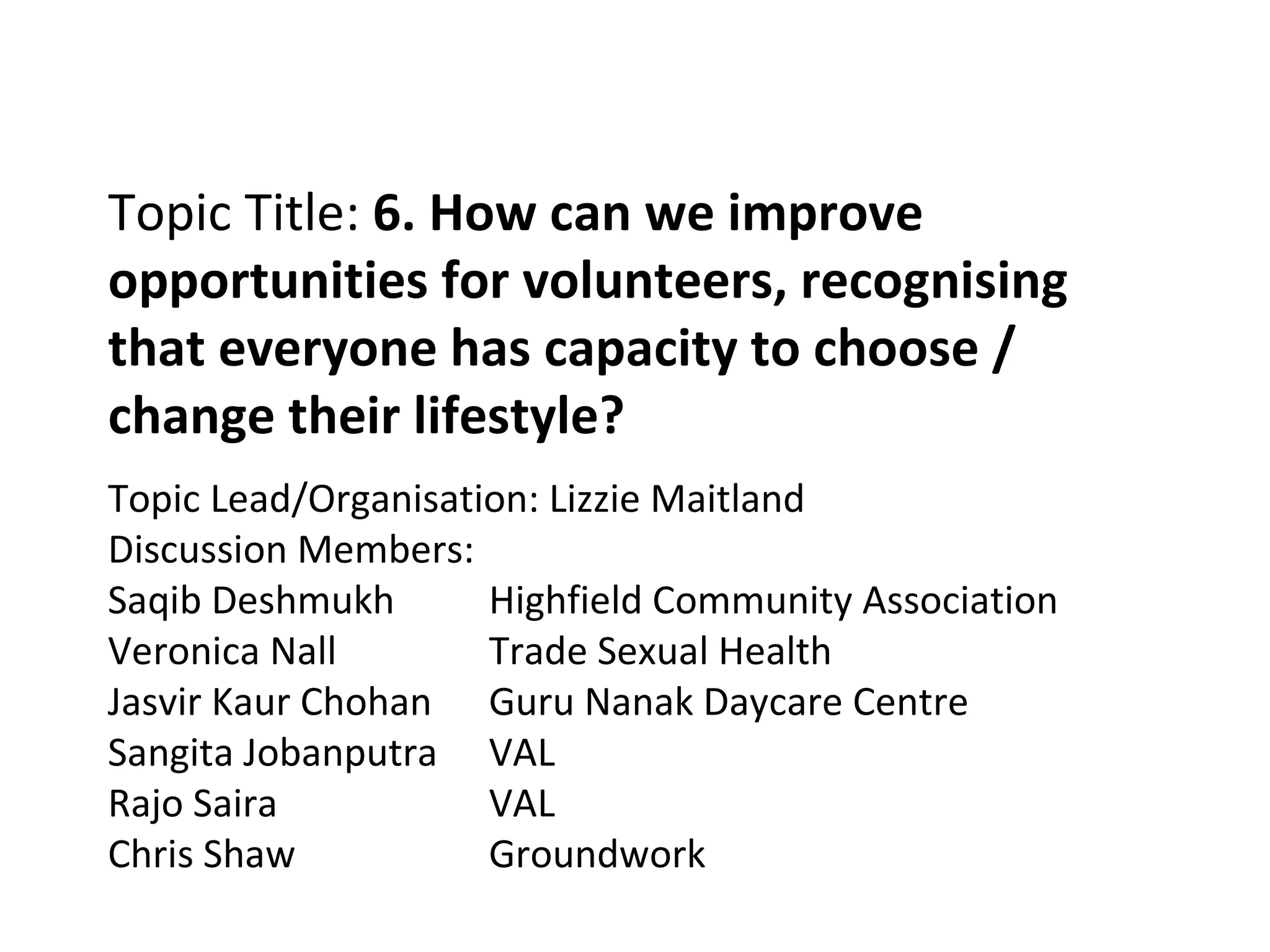 Topic Title:  6. How can we improve opportunities for volunteers, recognising that everyone has capacity to choose / change their lifestyle? Topic Lead/Organisation: Lizzie Maitland Discussion Members: Saqib Deshmukh Highfield Community Association Veronica Nall Trade Sexual Health Jasvir Kaur Chohan Guru Nanak Daycare Centre Sangita Jobanputra VAL Rajo Saira VAL Chris Shaw Groundwork 