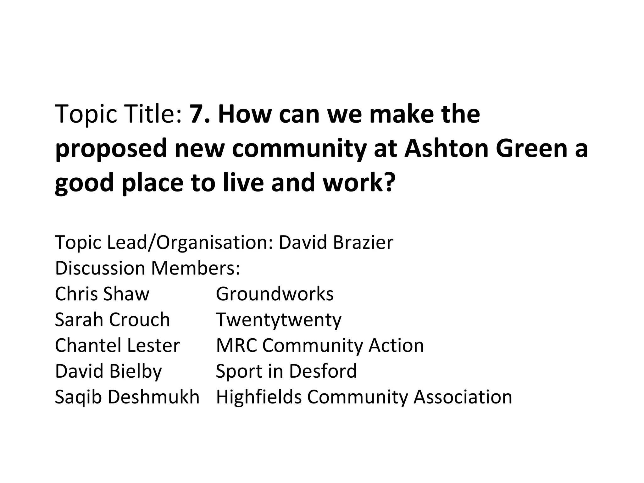 Topic Title:  7. How can we make the proposed new community at Ashton Green a good place to live and work? Topic Lead/Organisation: David Brazier  Discussion Members: Chris Shaw Groundworks Sarah Crouch Twentytwenty Chantel Lester MRC Community Action David Bielby Sport in Desford Saqib Deshmukh Highfields Community Association 
