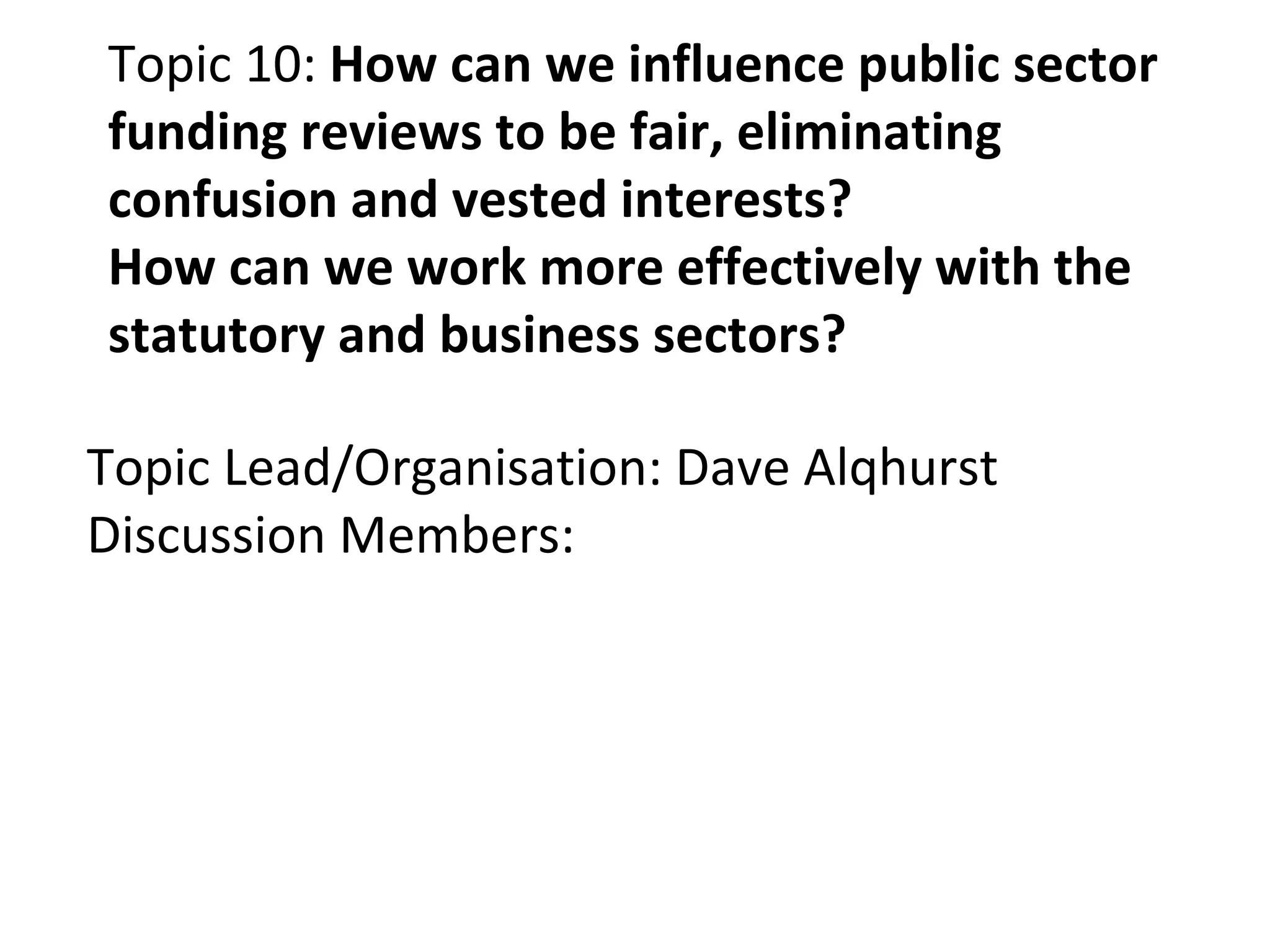 Topic 10:  How can we influence public sector funding reviews to be fair, eliminating confusion and vested interests? How can we work more effectively with the statutory and business sectors? Topic Lead/Organisation: Dave Alqhurst Discussion Members: 