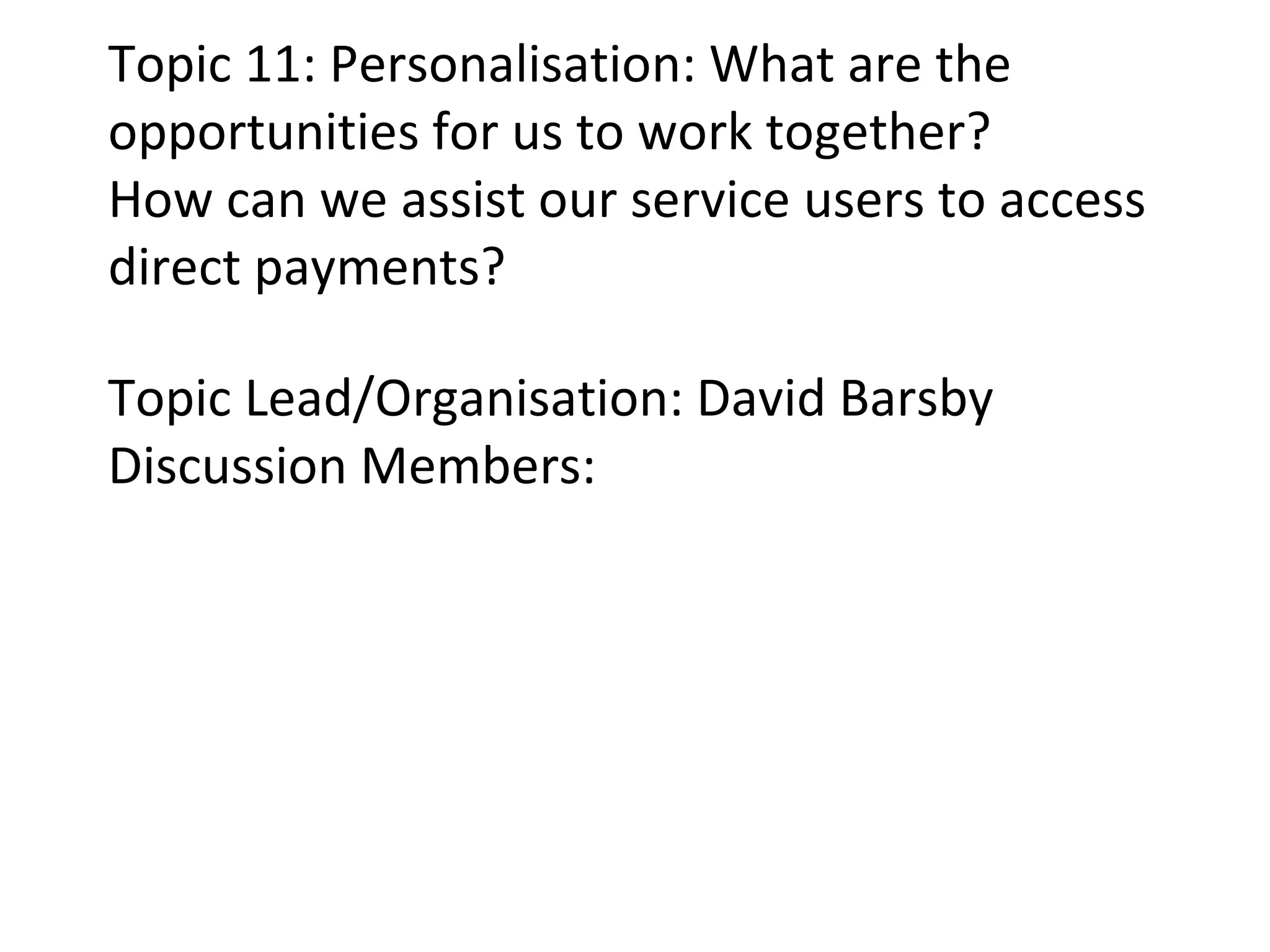 Topic 11: Personalisation: What are the opportunities for us to work together? How can we assist our service users to access direct payments? Topic Lead/Organisation: David Barsby Discussion Members: 