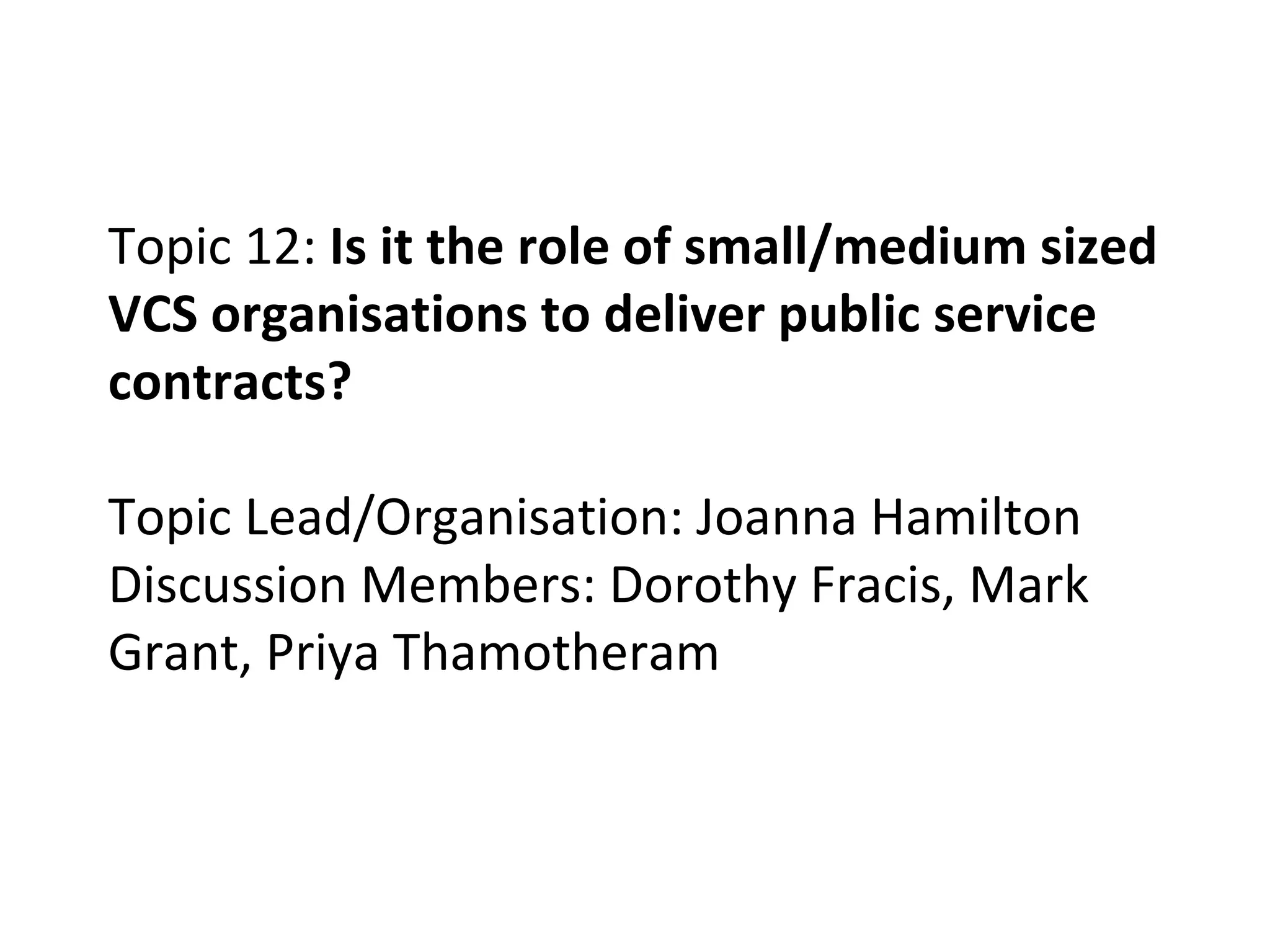 Topic 12:  Is it the role of small/medium sized VCS organisations to deliver public service contracts? Topic Lead/Organisation: Joanna Hamilton Discussion Members: Dorothy Fracis, Mark Grant, Priya Thamotheram 