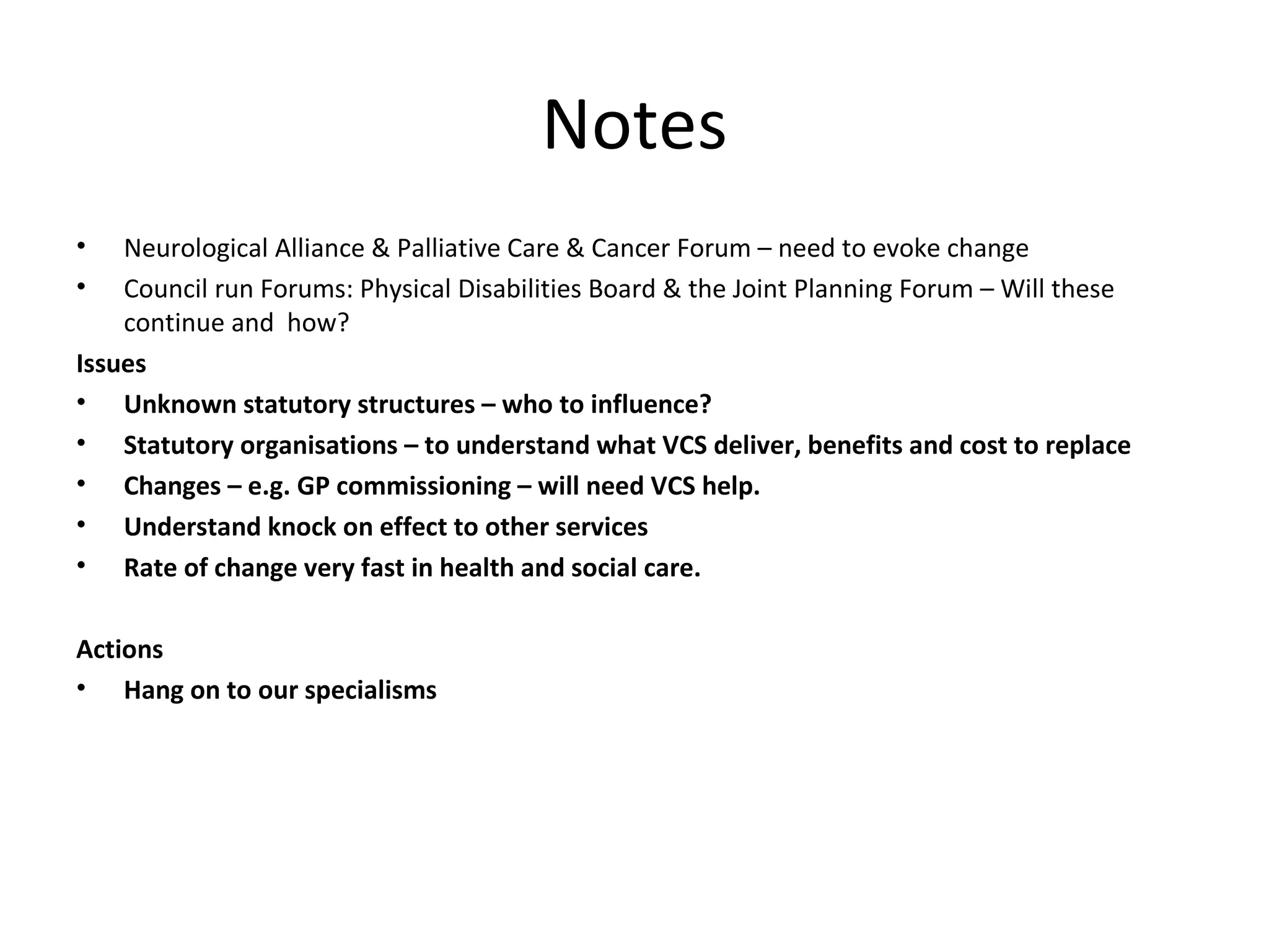 Notes Neurological Alliance & Palliative Care & Cancer Forum – need to evoke change Council run Forums: Physical Disabilities Board & the Joint Planning Forum – Will these continue and  how? Issues Unknown statutory structures – who to influence? Statutory organisations – to understand what VCS deliver, benefits and cost to replace Changes – e.g. GP commissioning – will need VCS help. Understand knock on effect to other services Rate of change very fast in health and social care. Actions Hang on to our specialisms 