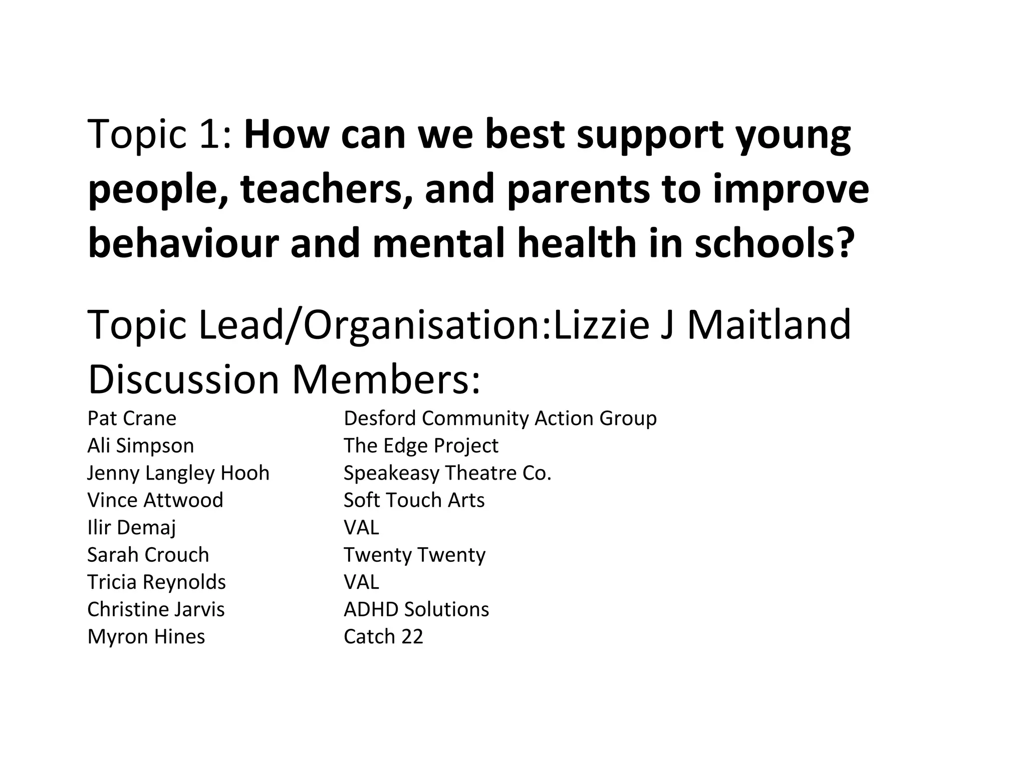 Topic 1:  How can we best support young people, teachers, and parents to improve behaviour and mental health in schools? Topic Lead/Organisation:Lizzie J Maitland Discussion Members: Pat Crane  Desford Community Action Group Ali Simpson The Edge Project Jenny Langley Hooh Speakeasy Theatre Co. Vince Attwood Soft Touch Arts Ilir Demaj VAL Sarah Crouch Twenty Twenty Tricia Reynolds VAL Christine Jarvis ADHD Solutions Myron Hines Catch 22 