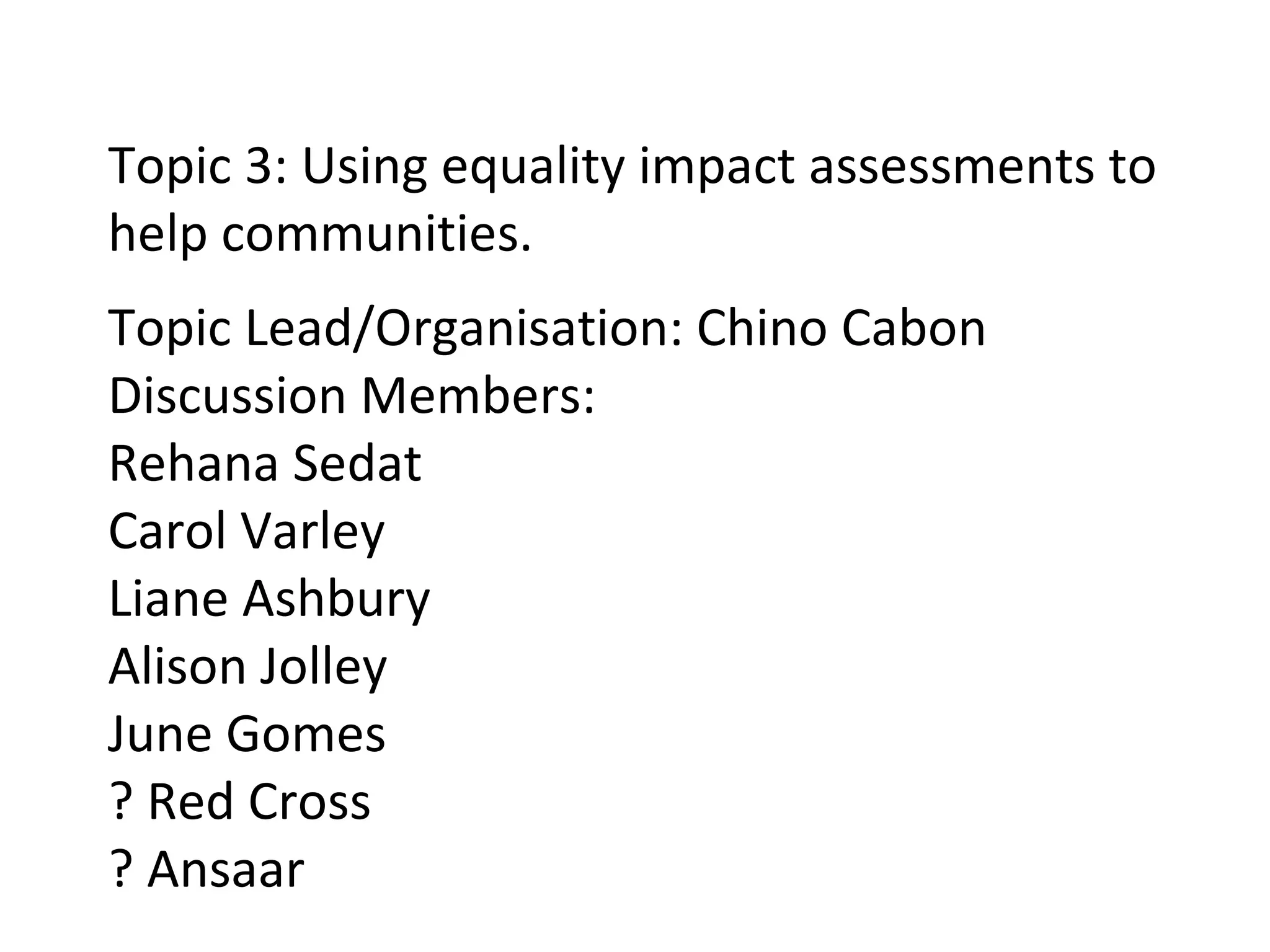 Topic 3: Using equality impact assessments to help communities. Topic Lead/Organisation: Chino Cabon Discussion Members: Rehana Sedat Carol Varley Liane Ashbury Alison Jolley June Gomes ? Red Cross ? Ansaar 